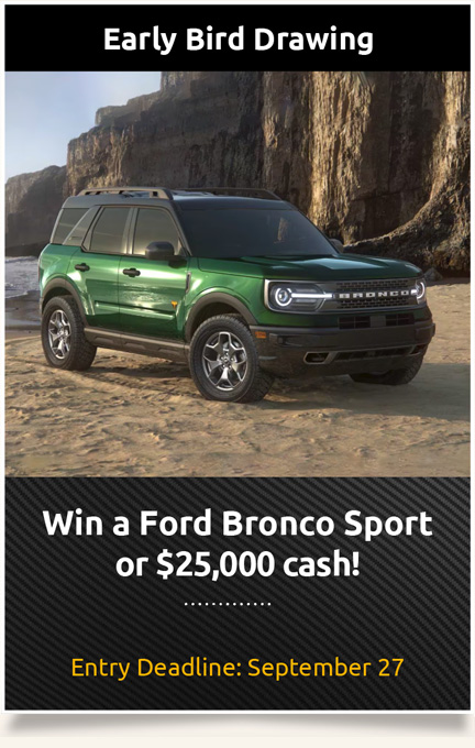 Early Bird Drawing: Win a Ford Bronco Sport or $25,000 cash!Entry Deadline: September 27